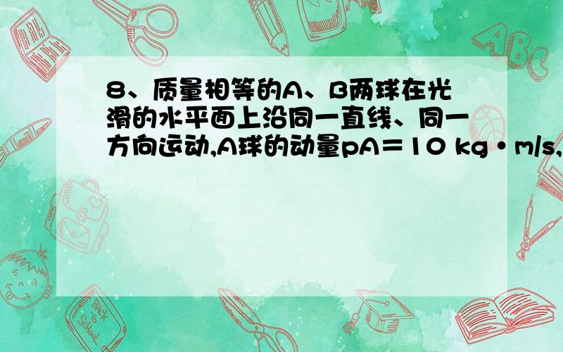 8、质量相等的A、B两球在光滑的水平面上沿同一直线、同一方向运动,A球的动量pA＝10 kg•m/s,B球的动量pB＝4 kg•m/s,当A球追上B球时发生碰撞．则碰后A、B两球的动量可能是A．pA/＝9 kg̶