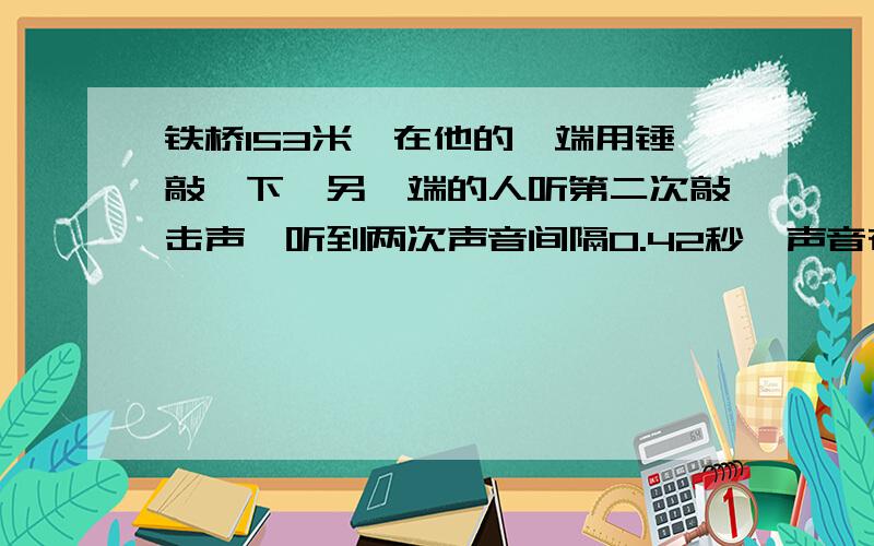 铁桥153米,在他的一端用锤敲一下,另一端的人听第二次敲击声,听到两次声音间隔0.42秒,声音在铁中传播速