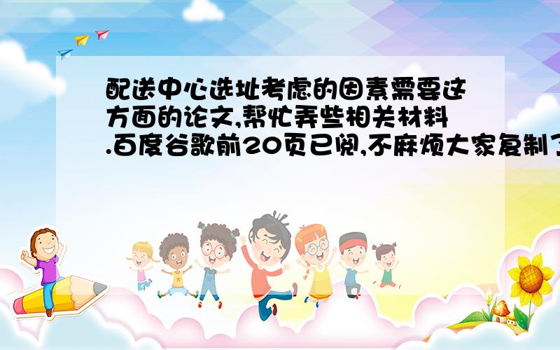 配送中心选址考虑的因素需要这方面的论文,帮忙弄些相关材料.百度谷歌前20页已阅,不麻烦大家复制了.如果有成品,万分感激,追加100分.我说过了百度钱20页不劳大家复制。