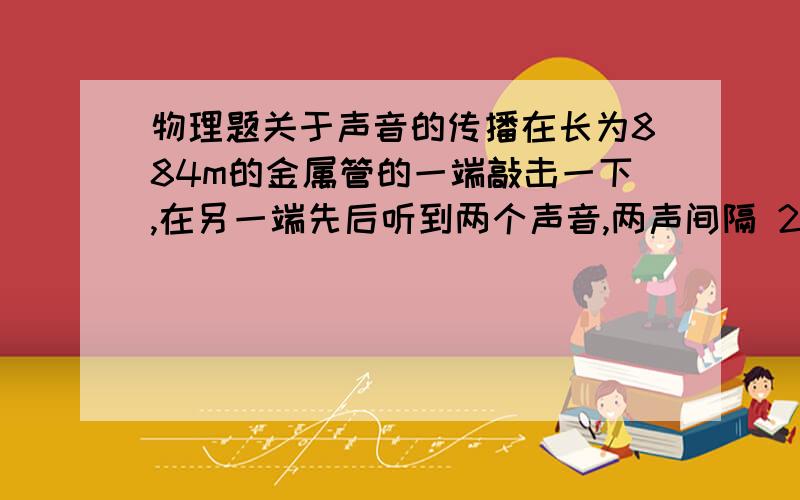 物理题关于声音的传播在长为884m的金属管的一端敲击一下,在另一端先后听到两个声音,两声间隔 2.43s.声音在金属管中的传播速度是多大?该金属管可能是什么材料制成的?（此时温度为15摄氏