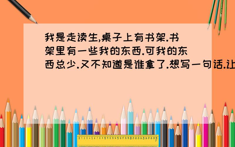 我是走读生,桌子上有书架.书架里有一些我的东西.可我的东西总少.又不知道是谁拿了.想写一句话.让他们不要动.要有文采.