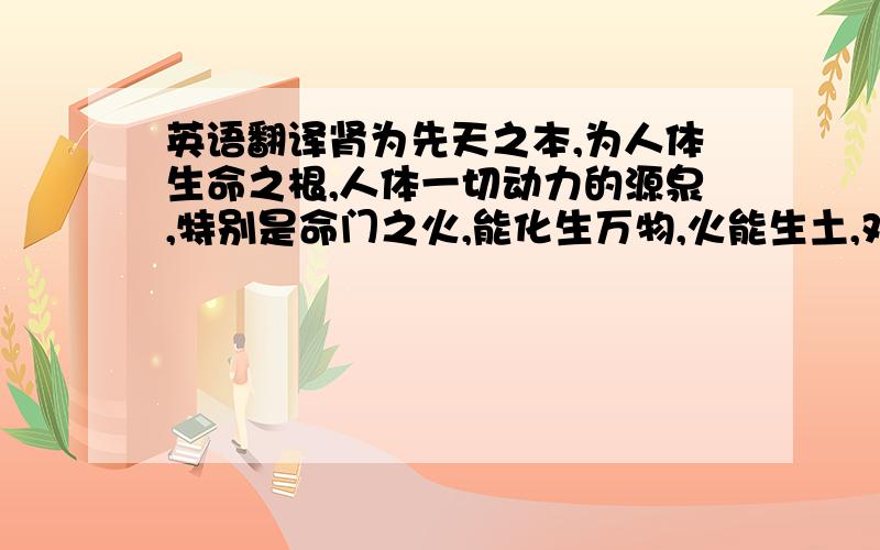 英语翻译肾为先天之本,为人体生命之根,人体一切动力的源泉,特别是命门之火,能化生万物,火能生土,对脾胃消化腐熟食物起到了至关重要的作用,肾阳虚衰,则命门之火不能生化脾土,则可导致