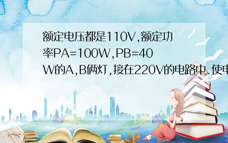 额定电压都是110V,额定功率PA=100W,PB=40W的A,B俩灯,接在220V的电路中.使电灯都正常发光,又使电路消耗的电功率最小的链接方式是如图的（ ）A,A、B两灯泡串联 B,一个滑动变阻器和A灯并联后,这个