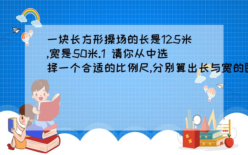 一块长方形操场的长是125米,宽是50米.1 请你从中选择一个合适的比例尺,分别算出长与宽的图上距离,并说明合适的理由.①25分之1   ②250分之1   ③2500分之1   ④25000分之12 并在下面画出它的平