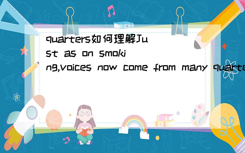 quarters如何理解Just as on smoking,voices now come from many quarters insisting that the science about global warming is incomplete,that it's Ok to keep pouring fumes into the air until we know for sure.quarters 如何理解