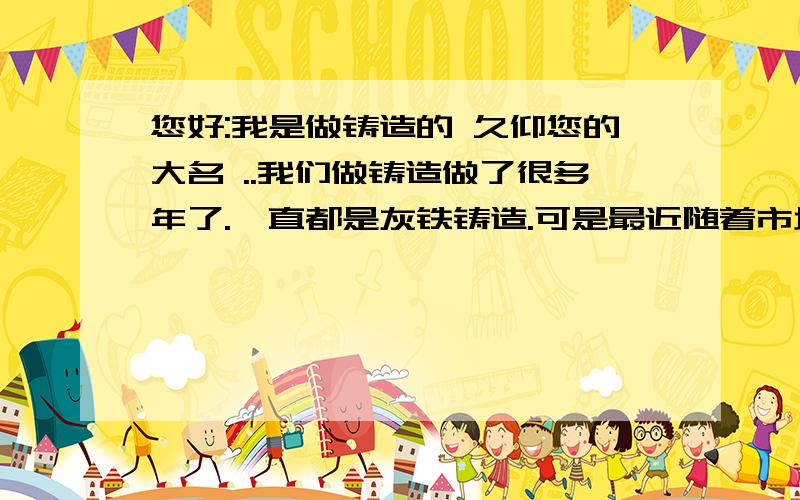 您好:我是做铸造的 久仰您的大名 ..我们做铸造做了很多年了.一直都是灰铁铸造.可是最近随着市场的需求球铁产品占据了本行业市场的主导地位.我们想改做球铁铸造,请问需要哪些设备和材