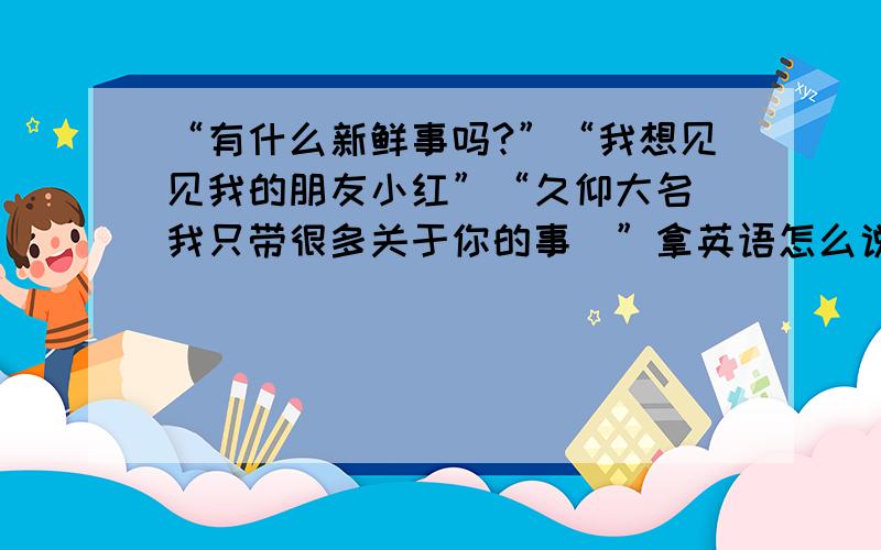 “有什么新鲜事吗?”“我想见见我的朋友小红”“久仰大名(我只带很多关于你的事)”拿英语怎么说明天就用 急