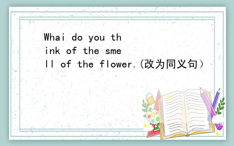 Whai do you think of the smell of the flower.(改为同义句）