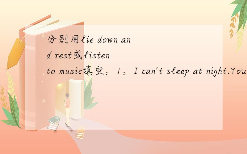 分别用lie down and rest或listen to music填空：1：I can't sleep at night.You should ( ).2：I am stressed out.You should ( ).