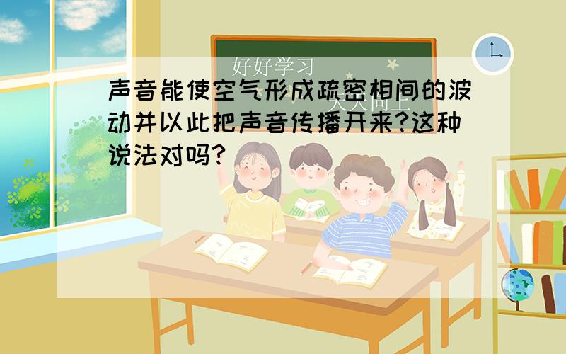 声音能使空气形成疏密相间的波动并以此把声音传播开来?这种说法对吗?