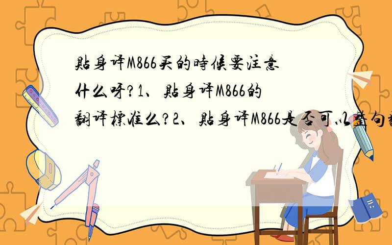 贴身译M866买的时候要注意什么呀?1、贴身译M866的翻译标准么?2、贴身译M866是否可以整句翻译?3、贴身译M866的翻译速度怎么样?4、贴身译M866的词库量有多少?5、贴身译M866有多大方便携带么?6、