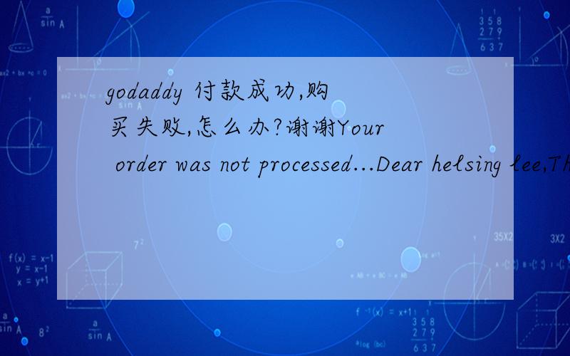 godaddy 付款成功,购买失败,怎么办?谢谢Your order was not processed...Dear helsing lee,Thank you