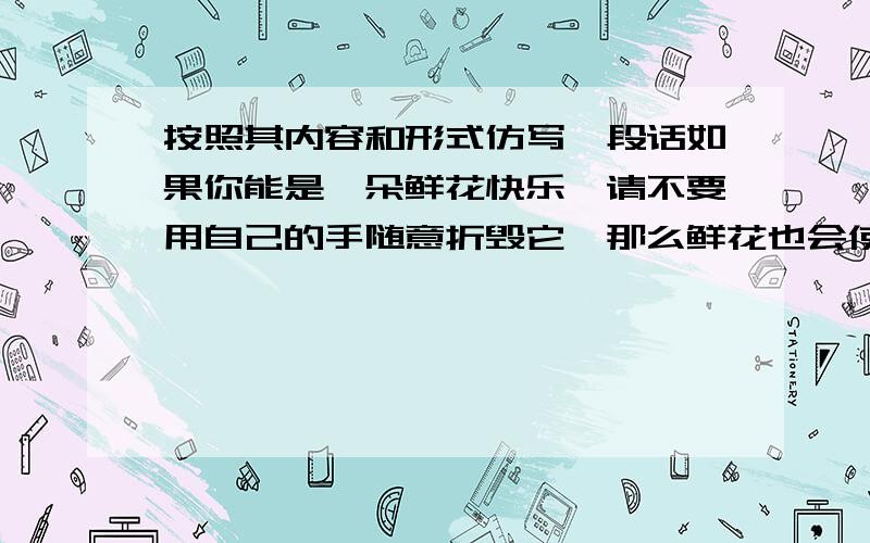 按照其内容和形式仿写一段话如果你能是一朵鲜花快乐,请不要用自己的手随意折毁它,那么鲜花也会使你快乐,在你苦闷烦恼时为你送上一束醉人的温馨.请仿写