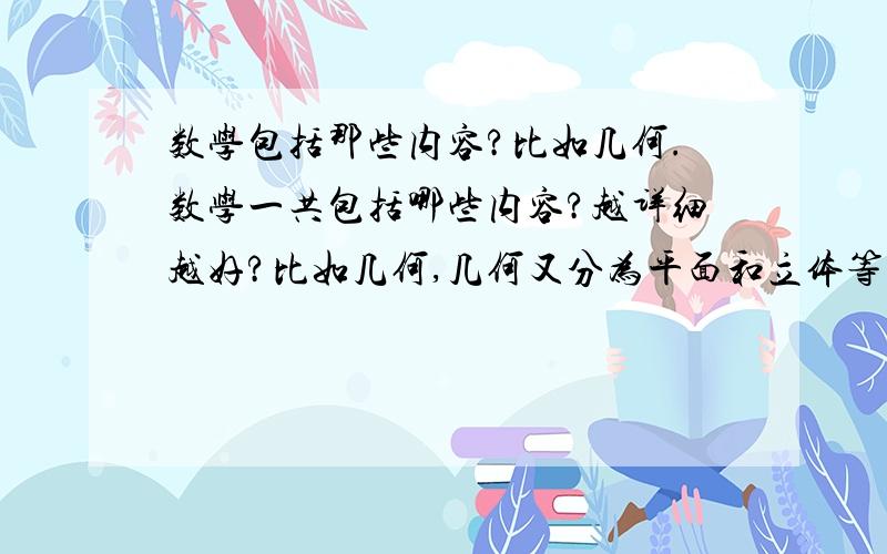 数学包括那些内容?比如几何.数学一共包括哪些内容?越详细越好?比如几何,几何又分为平面和立体等等.代数,函数,微积分,不等式,复数.等等.能概括性的统一介绍下吗?谢谢 越详细越好,本人处