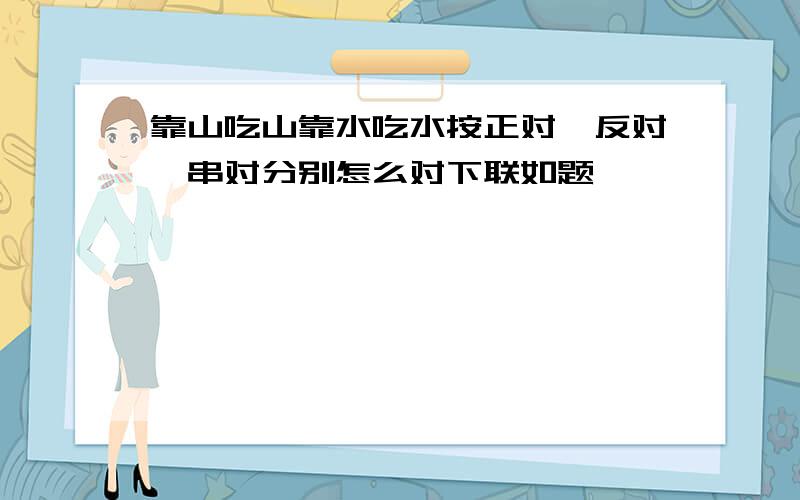 靠山吃山靠水吃水按正对,反对,串对分别怎么对下联如题