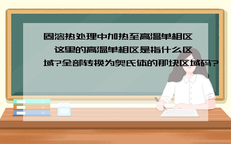 固溶热处理中加热至高温单相区,这里的高温单相区是指什么区域?全部转换为奥氏体的那块区域码?