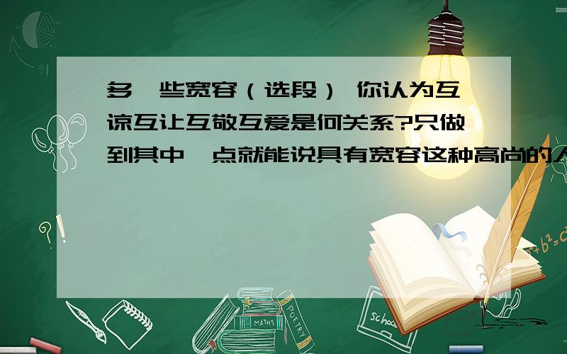 多一些宽容（选段） 你认为互谅互让互敬互爱是何关系?只做到其中一点就能说具有宽容这种高尚的人格修养么?有人说宽容是有原则的,你认为这种原则是什么?结合学生生活实际,谈谈与人相