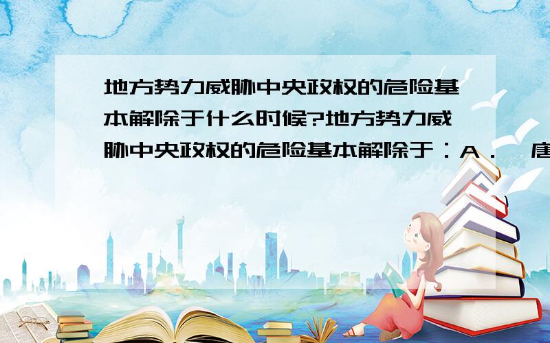 地方势力威胁中央政权的危险基本解除于什么时候?地方势力威胁中央政权的危险基本解除于：A．隋唐时期B．北宋时期C．元朝时期D．清朝时期