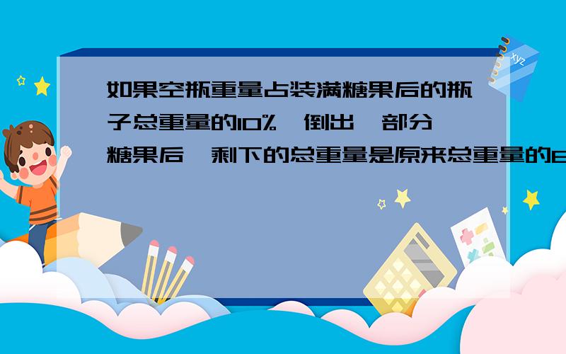 如果空瓶重量占装满糖果后的瓶子总重量的10%,倒出一部分糖果后,剩下的总重量是原来总重量的60%,那么,剩下的糖果是原来糖果的重量的（ ）.