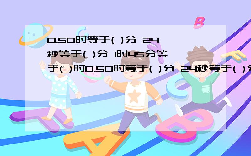 0.50时等于( )分 24秒等于( )分 1时45分等于( )时0.50时等于( )分 24秒等于( )分 1时45分等于( )时 4.3分等于( )秒