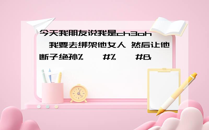 今天我朋友说我是ch3oh 囧我要去绑架他女人 然后让他断子绝孙%……#%……#&