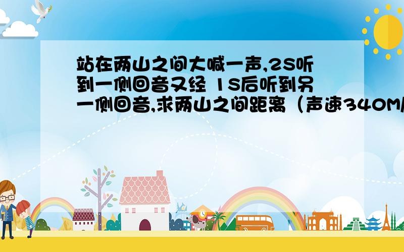 站在两山之间大喊一声,2S听到一侧回音又经 1S后听到另一侧回音,求两山之间距离（声速340M/S)