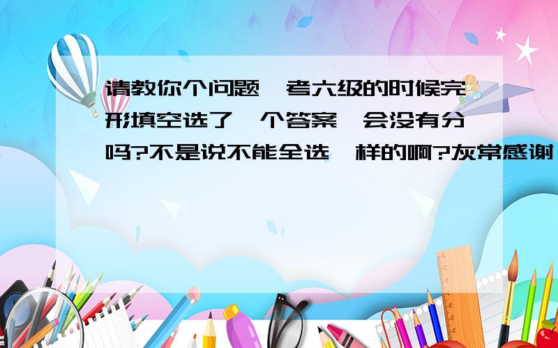 请教你个问题,考六级的时候完形填空选了一个答案,会没有分吗?不是说不能全选一样的啊?灰常感谢