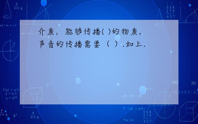 介质：能够传播( )的物质,声音的传播需要（ ）.如上.