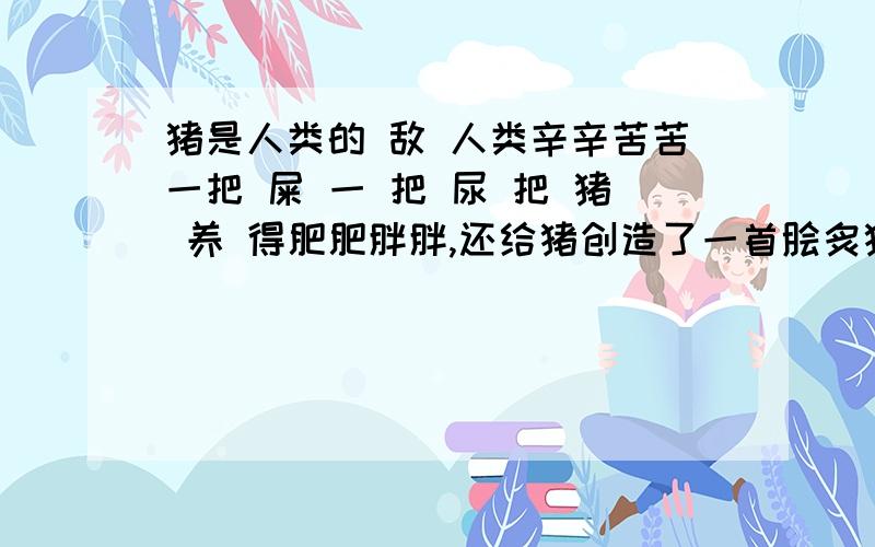 猪是人类的 敌 人类辛辛苦苦一把 屎 一 把 尿 把 猪 养 得肥肥胖胖,还给猪创造了一首脍炙猪口的猪之歌,而猪,感 恩,却把 流 感 无情得 传 染 给 人 猪是人类的 敌 人 为什么 不 把 猪 流感 传