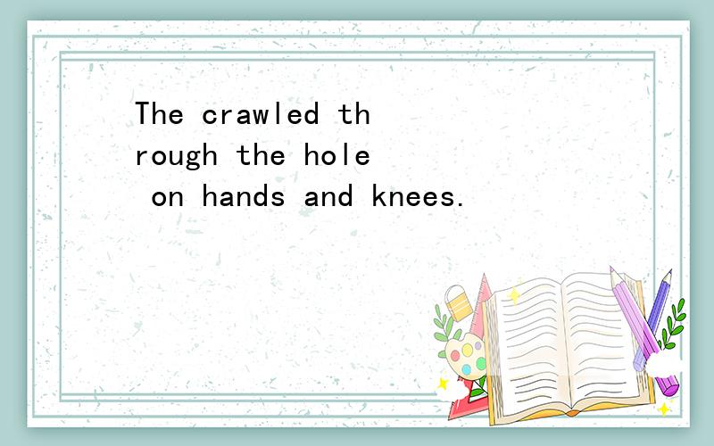 The crawled through the hole on hands and knees.