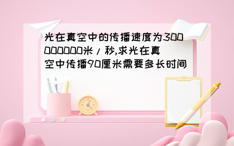 光在真空中的传播速度为300000000米/秒,求光在真空中传播90厘米需要多长时间