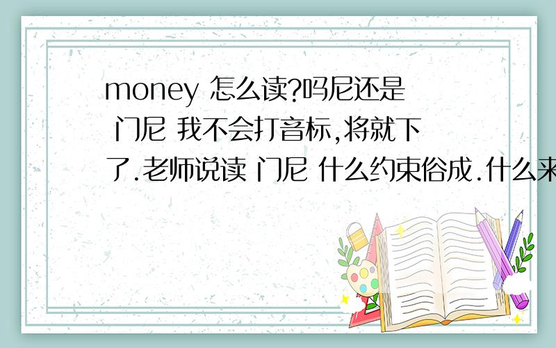 money 怎么读?吗尼还是 门尼 我不会打音标,将就下了.老师说读 门尼 什么约束俗成.什么来的.还有 money 怎么读?吗尼还是 门尼 我不会打音标,将就下了.老师说读 门尼 什么约束俗成.什么来的.