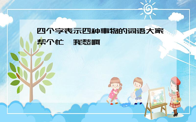 四个字表示四种事物的词语大家帮个忙,我愁啊