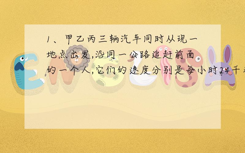 1、甲乙丙三辆汽车同时从现一地点出发,沿同一公路追赶前面的一个人,它们的速度分别是每小时24千米,每小时20千米,每小时19千米,甲车追上用了6小时,乙车追上用了10小时,丙车追上用了几小