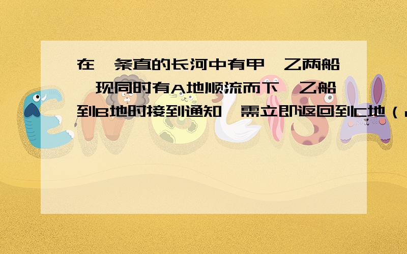 在一条直的长河中有甲、乙两船,现同时有A地顺流而下,乙船到B地时接到通知,需立即返回到C地（c地在a、b两地之间）执行任务,甲船继续顺流航行.已知甲、乙两条船在静水中的速度都是每小