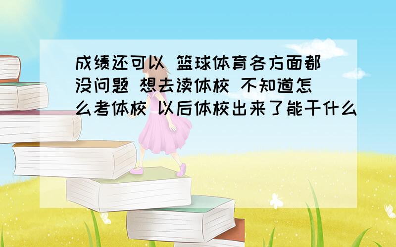 成绩还可以 篮球体育各方面都没问题 想去读体校 不知道怎么考体校 以后体校出来了能干什么