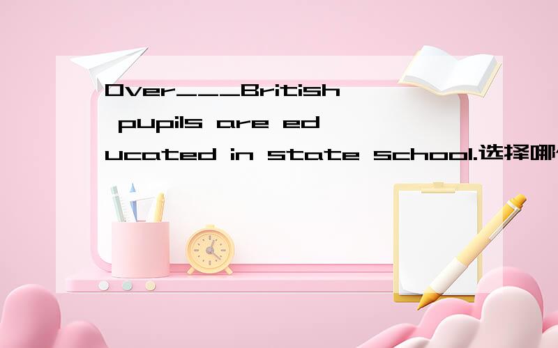 Over___British pupils are educated in state school.选择哪个?A.three quarter