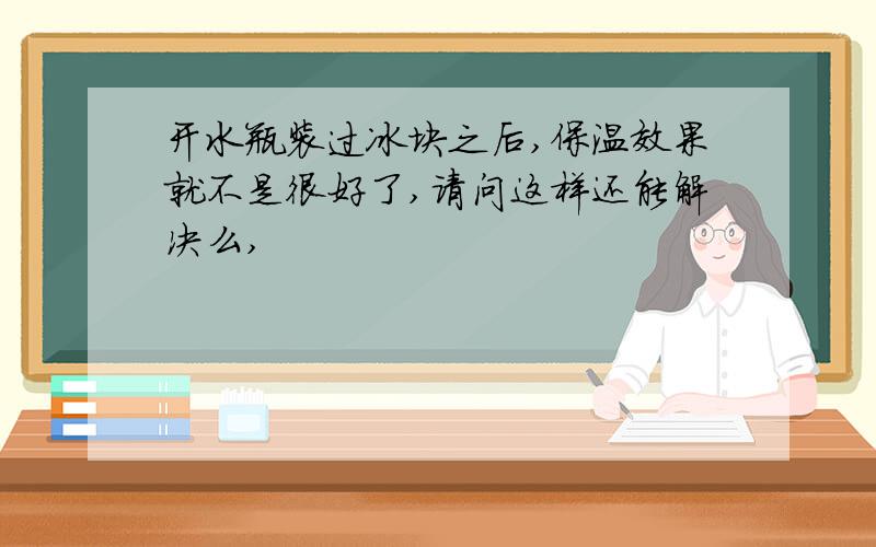 开水瓶装过冰块之后,保温效果就不是很好了,请问这样还能解决么,