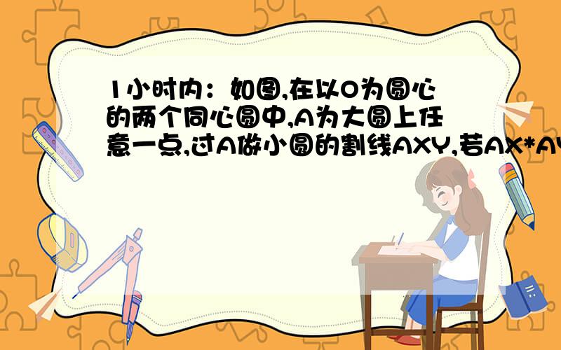 1小时内：如图,在以O为圆心的两个同心圆中,A为大圆上任意一点,过A做小圆的割线AXY,若AX*AY=4如图,在以O为圆心的两个同心圆中,A为大圆上任意一点,过A做小圆的割线AXY,若AX*AY=4,则图中圆环的面