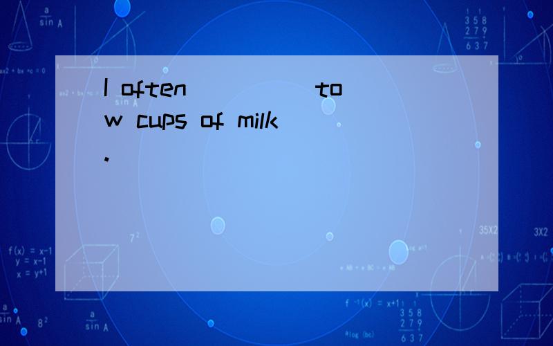 I often_____tow cups of milk.