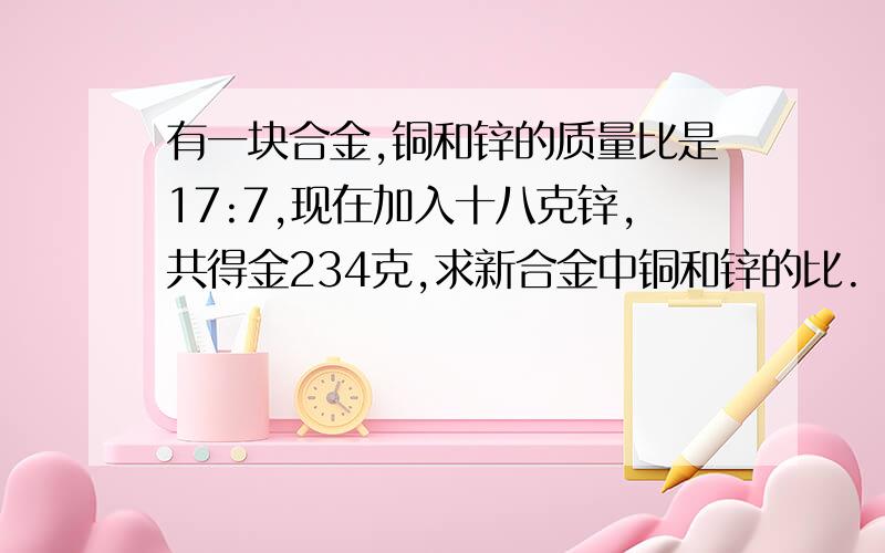 有一块合金,铜和锌的质量比是17:7,现在加入十八克锌,共得金234克,求新合金中铜和锌的比.