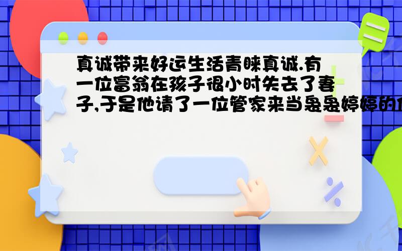 真诚带来好运生活青睐真诚.有一位富翁在孩子很小时失去了妻子,于是他请了一位管家来当袅袅婷婷的保姆,并且料理他的家务.当这个小男孩长到十几岁时,突然生了场大病,不治而逝.这个富翁