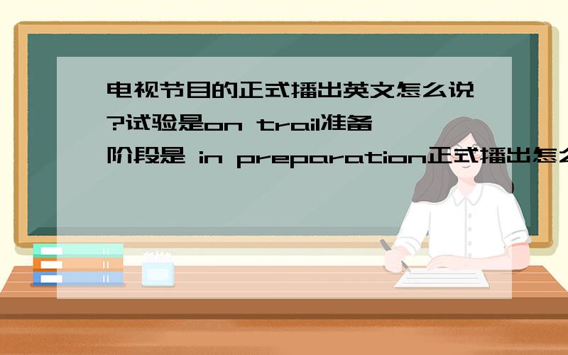 电视节目的正式播出英文怎么说?试验是on trail准备阶段是 in preparation正式播出怎么讲呢?怎么都是一个答案？谁能举一个例句？