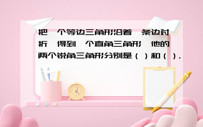 把一个等边三角形沿着一条边对折,得到一个直角三角形,他的两个锐角三角形分别是（）和（）.