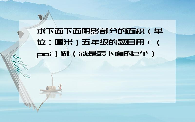 求下面下面阴影部分的面积（单位：厘米）五年级的题目用π（pai）做（就是最下面的2个）