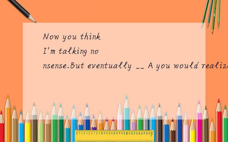 Now you think I'm talking nonsense.But eventually __ A you would realize that I had been righ...Now you think I'm talking nonsense.But eventually __ A you would realize that I had been right.B you will be realizing that I have been right C you will b