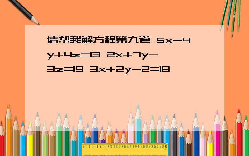 请帮我解方程第九道 5x-4y+4z=13 2x+7y-3z=19 3x+2y-2=18