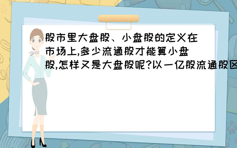 股市里大盘股、小盘股的定义在市场上,多少流通股才能算小盘股,怎样又是大盘股呢?以一亿股流通股区分的标准行吗?