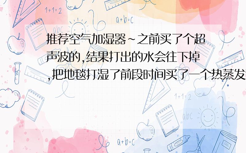 推荐空气加湿器~之前买了个超声波的,结果打出的水会往下掉,把地毯打湿了前段时间买了一个热蒸发型的,前天开了一个晚上,早上起来,天花板上都是水,还一直往下滴.希望能有人推荐一个合