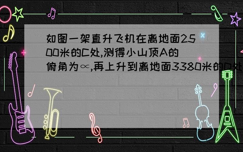 如图一架直升飞机在离地面2500米的C处,测得小山顶A的俯角为∝,再上升到离地面3380米的D处,测得小山顶A的俯角为B已知cos∝＝十三分之十二,tanB＝三分之四求小山高AB